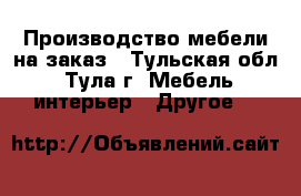 Производство мебели на заказ - Тульская обл., Тула г. Мебель, интерьер » Другое   